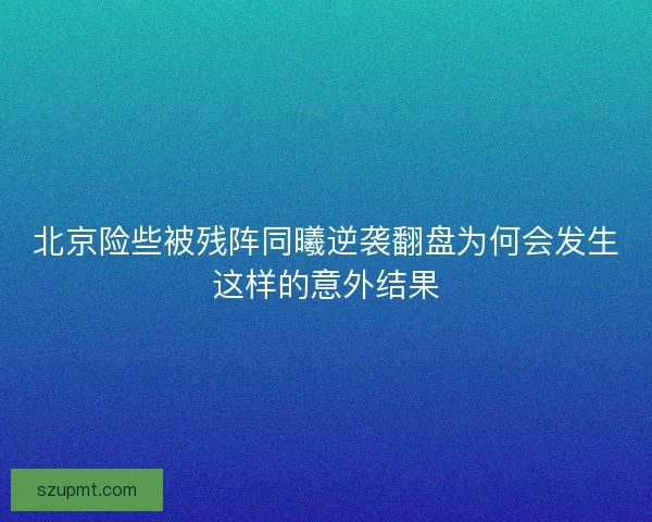 北京险些被残阵同曦逆袭翻盘为何会发生这样的意外结果 北京险些被残阵同曦逆袭翻盘为何会发生这样的意外结果