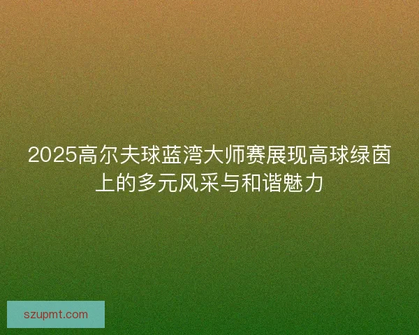 2025高尔夫球蓝湾大师赛展现高球绿茵上的多元风采与和谐魅力 2025高尔夫球蓝湾大师赛展现高球绿茵上的多元风采与和谐魅力