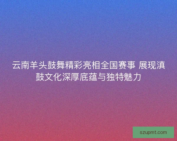 云南羊头鼓舞精彩亮相全国赛事 展现滇鼓文化深厚底蕴与独特魅力