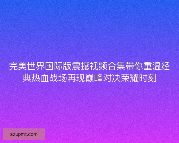 完美世界国际版震撼视频合集带你重温经典热血战场再现巅峰对决荣耀时刻