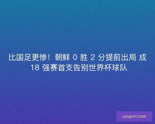 比国足更惨！朝鲜 0 胜 2 分提前出局 成 18 强赛首支告别世界杯球队