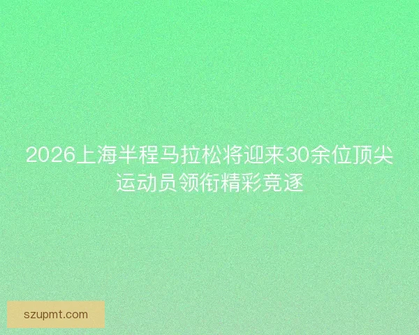 2026上海半程马拉松将迎来30余位顶尖运动员领衔精彩竞逐
