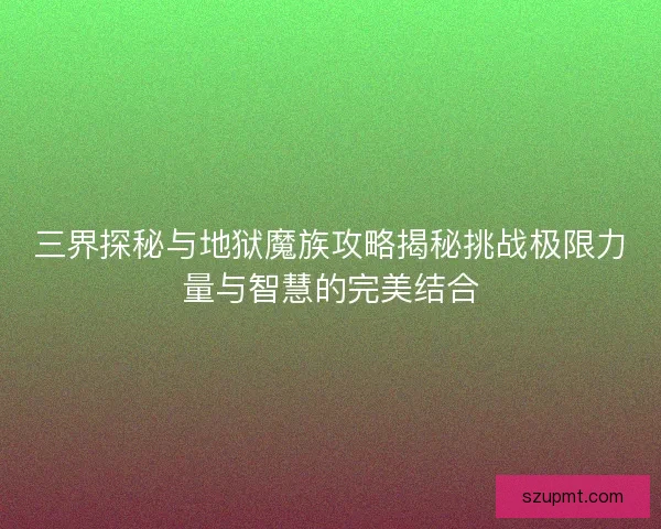 三界探秘与地狱魔族攻略揭秘挑战极限力量与智慧的完美结合