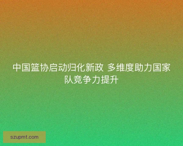 中国篮协启动归化新政 多维度助力国家队竞争力提升