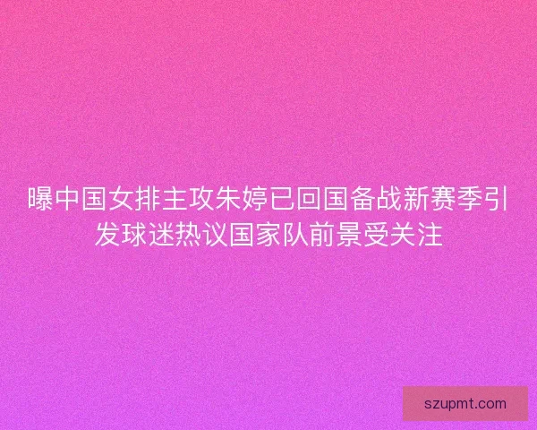 曝中国女排主攻朱婷已回国备战新赛季引发球迷热议国家队前景受关注
