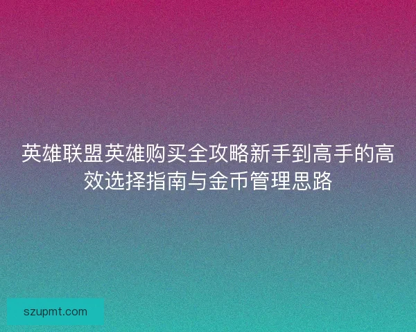 英雄联盟英雄购买全攻略新手到高手的高效选择指南与金币管理思路 英雄联盟英雄购买全攻略新手到高手的高效选择指南与金币管理思路