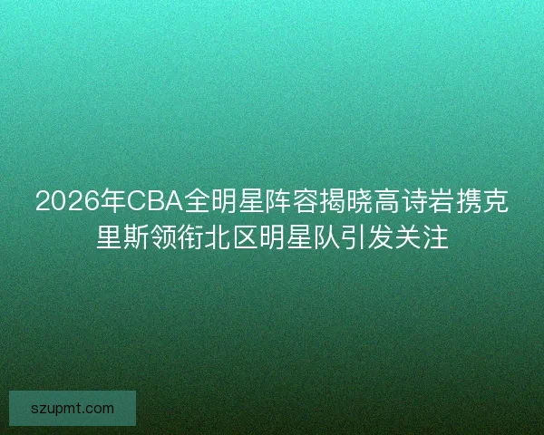 2026年CBA全明星阵容揭晓高诗岩携克里斯领衔北区明星队引发关注