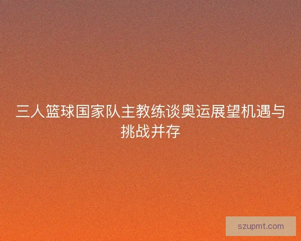 三人篮球国家队主教练谈奥运展望机遇与挑战并存 三人篮球国家队主教练谈奥运展望机遇与挑战并存