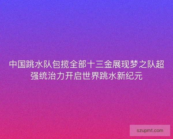中国跳水队包揽全部十三金展现梦之队超强统治力开启世界跳水新纪元
