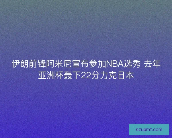 伊朗前锋阿米尼宣布参加NBA选秀 去年亚洲杯轰下22分力克日本