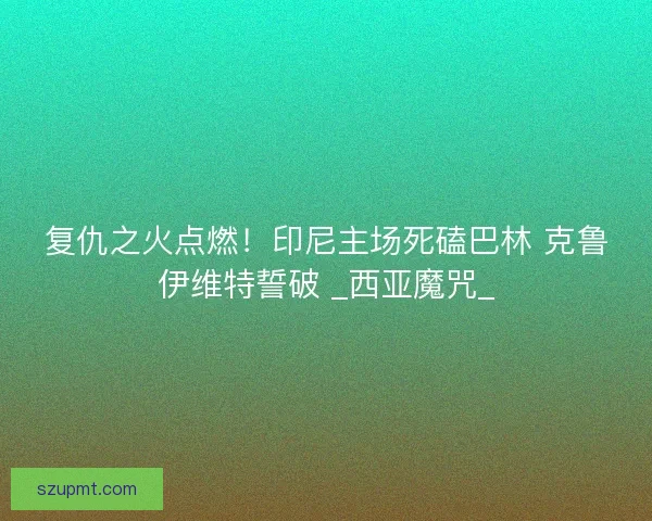 复仇之火点燃！印尼主场死磕巴林 克鲁伊维特誓破 _西亚魔咒_