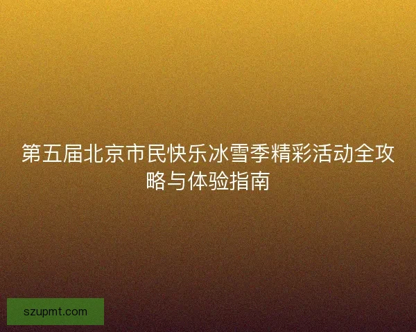 第五届北京市民快乐冰雪季精彩活动全攻略与体验指南