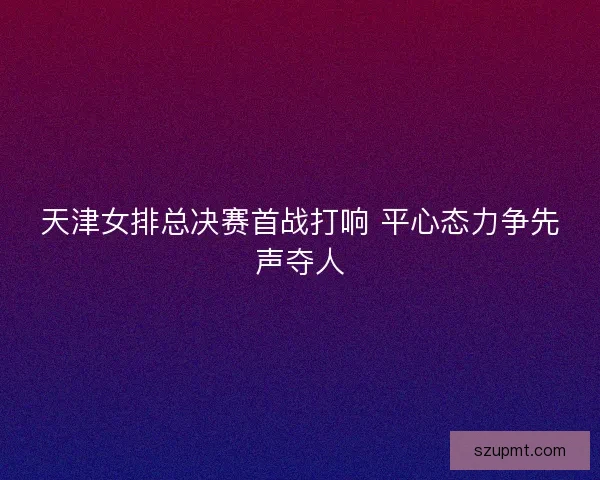 天津女排总决赛首战打响 平心态力争先声夺人