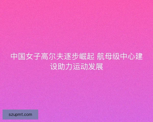 中国女子高尔夫逐步崛起 航母级中心建设助力运动发展 中国女子高尔夫逐步崛起 航母级中心建设助力运动发展
