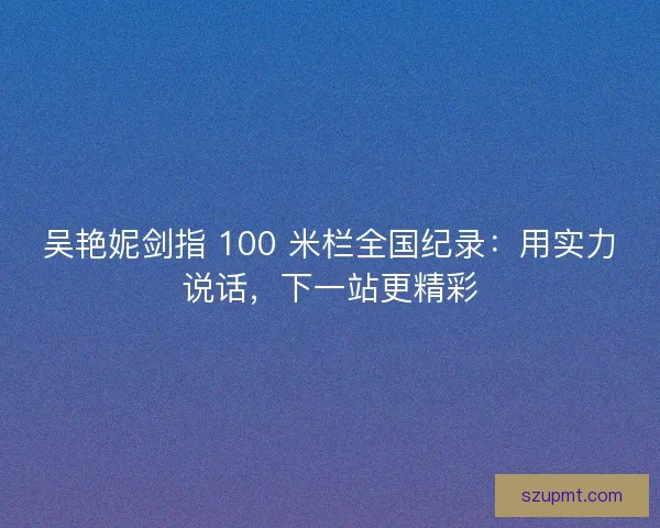 吴艳妮剑指 100 米栏全国纪录：用实力说话，下一站更精彩