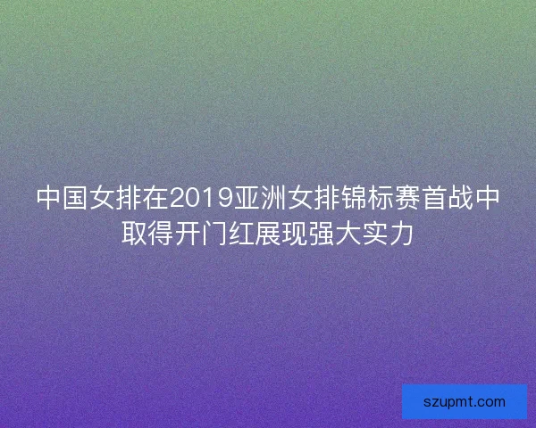 中国女排在2019亚洲女排锦标赛首战中取得开门红展现强大实力