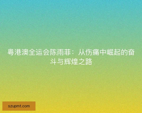 粤港澳全运会陈雨菲:从伤痛中崛起的奋斗与辉煌之路 粤港澳全运会陈雨菲:从伤痛中崛起的奋斗与辉煌之路