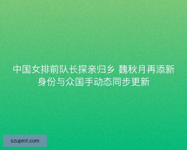 中国女排前队长探亲归乡 魏秋月再添新身份与众国手动态同步更新 中国女排前队长探亲归乡 魏秋月再添新身份与众国手动态同步更新