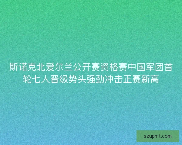 斯诺克北爱尔兰公开赛资格赛中国军团首轮七人晋级势头强劲冲击正赛新高 斯诺克北爱尔兰公开赛资格赛中国军团首轮七人晋级势头强劲冲击正赛新高