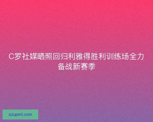 C罗社媒晒照回归利雅得胜利训练场全力备战新赛季