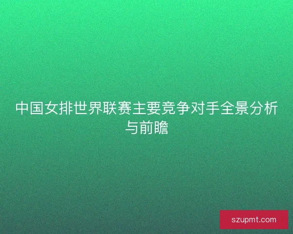 中国女排世界联赛主要竞争对手全景分析与前瞻