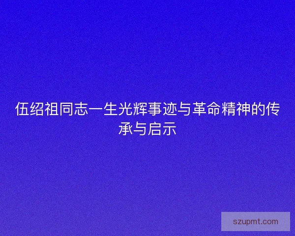 伍绍祖同志一生光辉事迹与革命精神的传承与启示