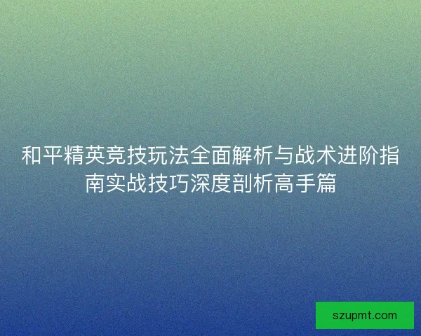 和平精英竞技玩法全面解析与战术进阶指南实战技巧深度剖析高手篇