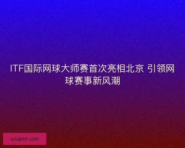 ITF国际网球大师赛首次亮相北京 引领网球赛事新风潮