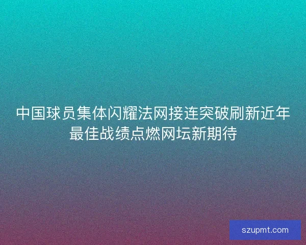 中国球员集体闪耀法网接连突破刷新近年最佳战绩点燃网坛新期待 中国球员集体闪耀法网接连突破刷新近年最佳战绩点燃网坛新期待