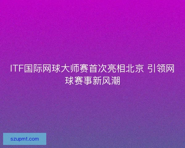 ITF国际网球大师赛首次亮相北京 引领网球赛事新风潮 ITF国际网球大师赛首次亮相北京 引领网球赛事新风潮