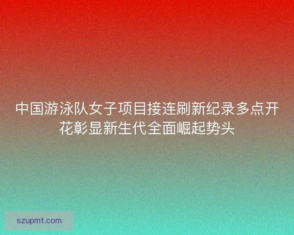 中国游泳队女子项目接连刷新纪录多点开花彰显新生代全面崛起势头