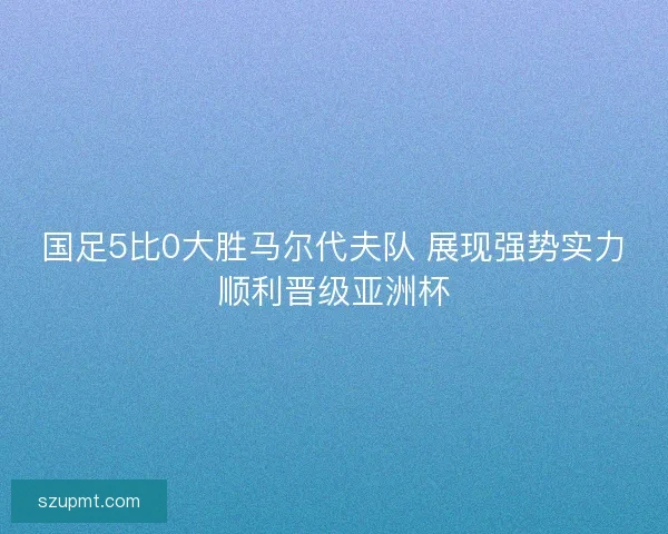 国足5比0大胜马尔代夫队 展现强势实力顺利晋级亚洲杯 国足5比0大胜马尔代夫队 展现强势实力顺利晋级亚洲杯